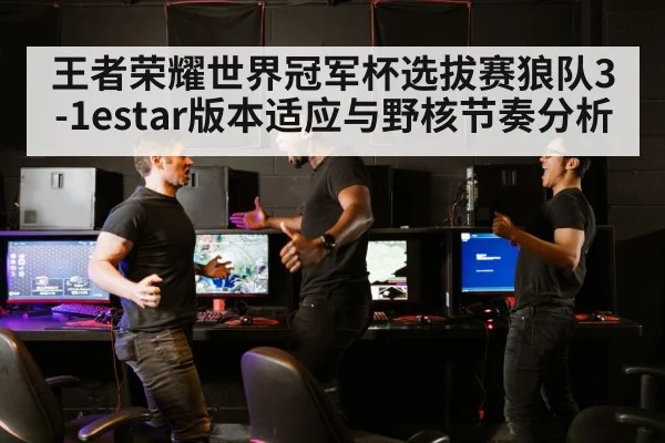 王者荣耀世界冠军杯选拔赛狼队3-1estar版本适应与野核节奏分析