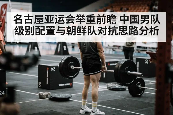 名古屋亚运会举重前瞻 中国男队级别配置与朝鲜队对抗思路分析（KAIYUN SPORTS）