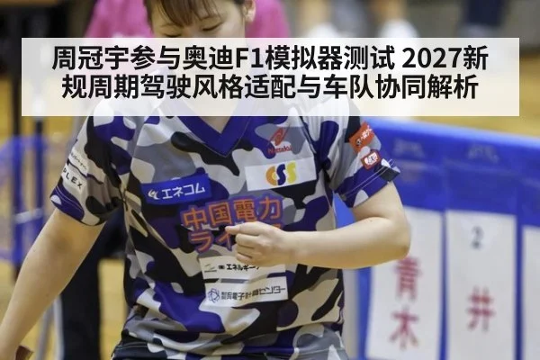 周冠宇参与奥迪F1模拟器测试 2027新规周期驾驶风格适配与车队协同解析