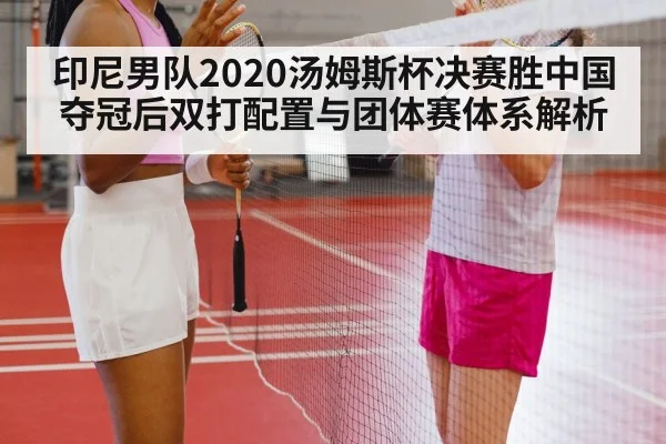 印尼男队2020汤姆斯杯决赛胜中国夺冠后双打配置与团体赛体系解析